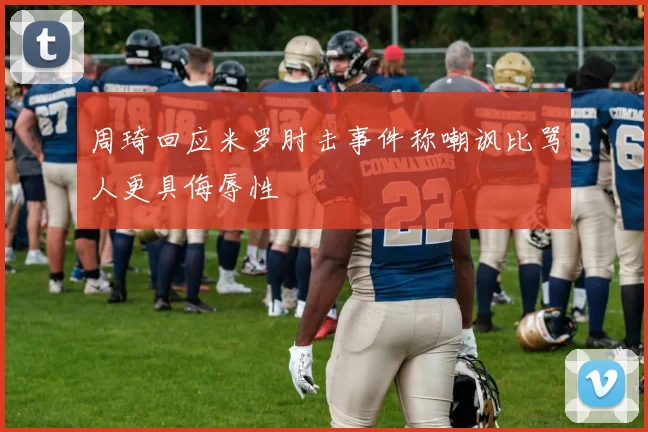 周琦回应米罗肘击事件称嘲讽比骂人更具侮辱性