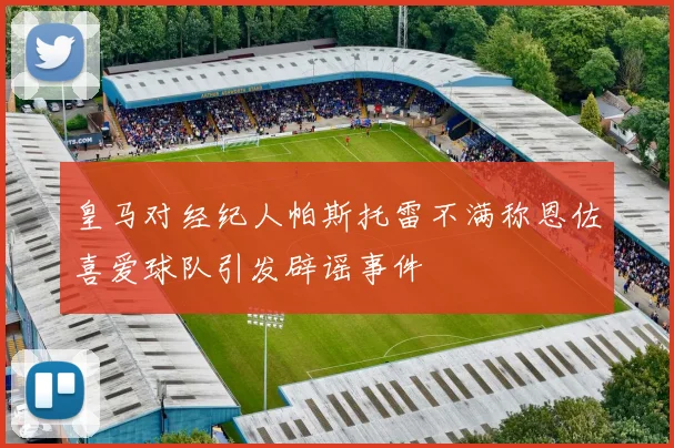 皇马对经纪人帕斯托雷不满称恩佐喜爱球队引发辟谣事件