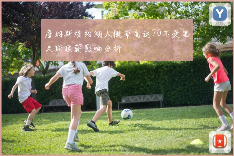 詹姆斯续约湖人概率高达70不受里夫斯顶薪影响分析