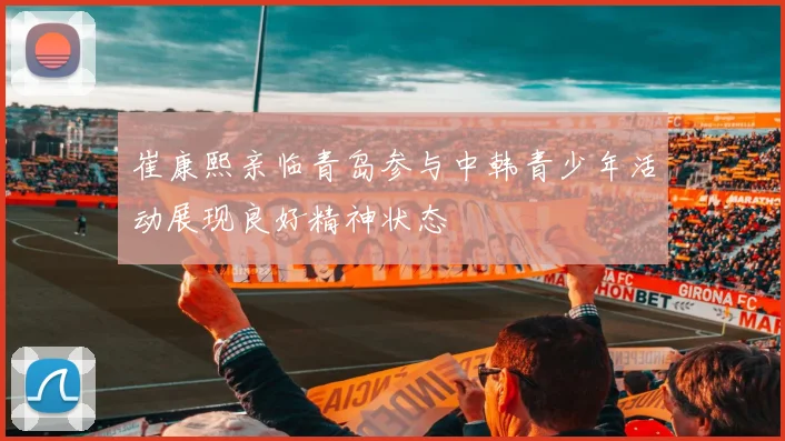 崔康熙亲临青岛参与中韩青少年活动展现良好精神状态