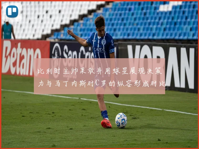 比利时主帅果敢弃用球星展现决策力与马丁内斯对C罗的纵容形成对比