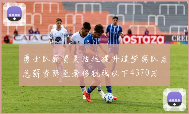 勇士队薪资灵活性提升追梦离队后总薪资降至奢侈税线以下4370万